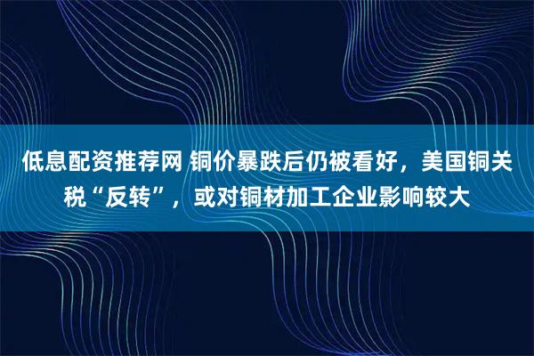 低息配资推荐网 铜价暴跌后仍被看好，美国铜关税“反转”，或对铜材加工企业影响较大