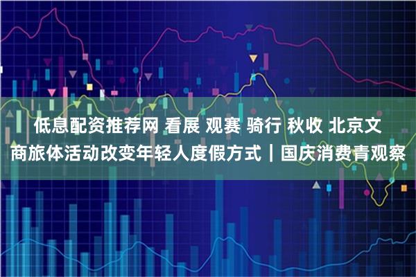 低息配资推荐网 看展 观赛 骑行 秋收 北京文商旅体活动改变年轻人度假方式｜国庆消费青观察
