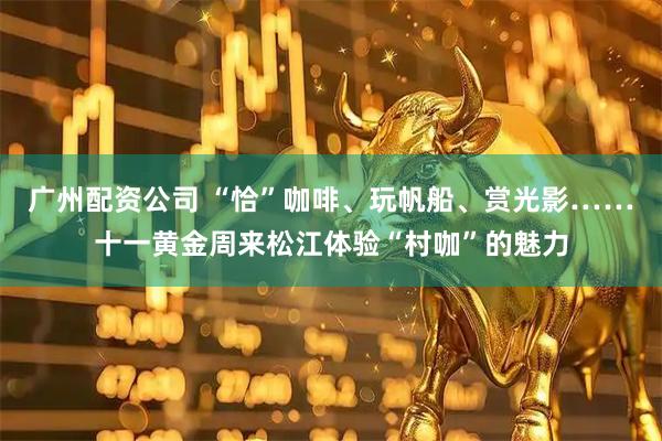 广州配资公司 “恰”咖啡、玩帆船、赏光影……十一黄金周来松江体验“村咖”的魅力