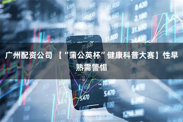 广州配资公司 【“蒲公英杯”健康科普大赛】性早熟需警惕