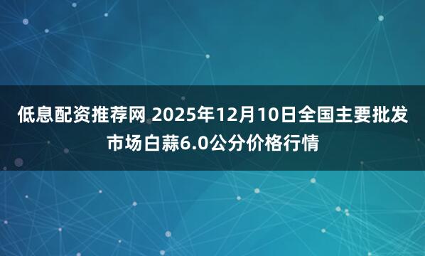 低息配资推荐网 2025年12月10日全国主要批发市场白蒜6.0公分价格行情