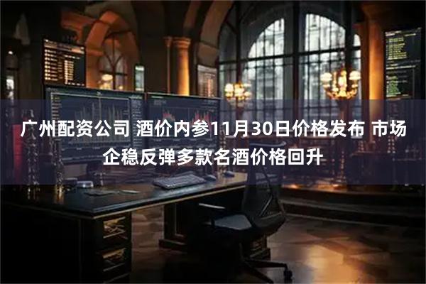 广州配资公司 酒价内参11月30日价格发布 市场企稳反弹多款名酒价格回升