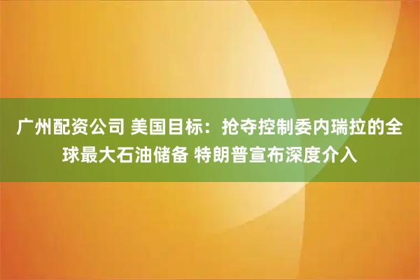 广州配资公司 美国目标：抢夺控制委内瑞拉的全球最大石油储备 特朗普宣布深度介入