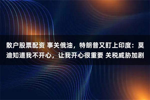 散户股票配资 事关俄油，特朗普又盯上印度：莫迪知道我不开心，让我开心很重要 关税威胁加剧