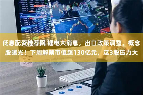 低息配资推荐网 锂电大消息，出口政策调整，概念股曝光！下周解禁市值超130亿元，这3股压力大