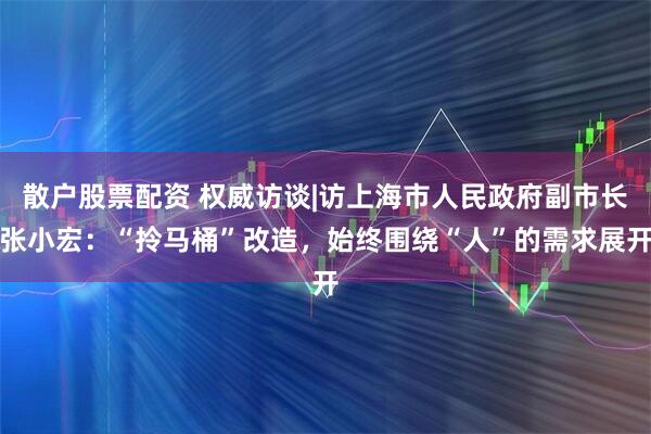 散户股票配资 权威访谈|访上海市人民政府副市长张小宏：“拎马桶”改造，始终围绕“人”的需求展开