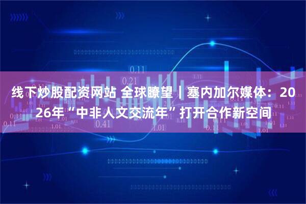 线下炒股配资网站 全球瞭望｜塞内加尔媒体：2026年“中非人文交流年”打开合作新空间