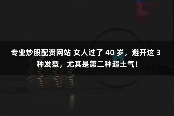 专业炒股配资网站 女人过了 40 岁，避开这 3 种发型，尤其是第二种超土气！