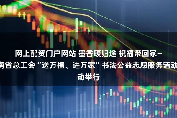 网上配资门户网站 墨香暖归途 祝福带回家——云南省总工会“送万福、进万家”书法公益志愿服务活动举行