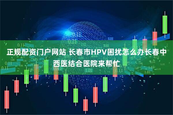 正规配资门户网站 长春市HPV困扰怎么办长春中西医结合医院来帮忙