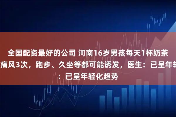 全国配资最好的公司 河南16岁男孩每天1杯奶茶，2个月痛风3次，跑步、久坐等都可能诱发，医生：已呈年轻化趋势