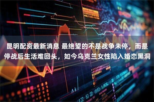 昆明配资最新消息 最绝望的不是战争未停，而是停战后生活难回头，如今乌克兰女性陷入婚恋黑洞