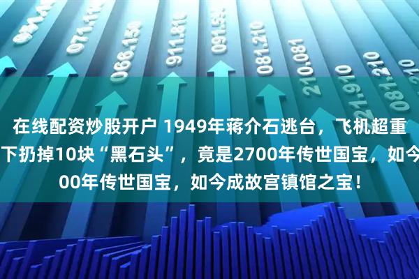 在线配资炒股开户 1949年蒋介石逃台，飞机超重2吨被迫卸货！手下扔掉10块“黑石头”，竟是2700年传世国宝，如今成故宫镇馆之宝！
