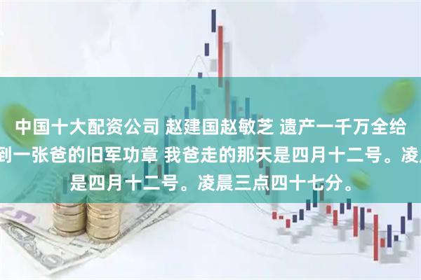 中国十大配资公司 赵建国赵敏芝 遗产一千万全给了哥哥，我只分到一张爸的旧军功章 我爸走的那天是四月十二号。凌晨三点四十七分。