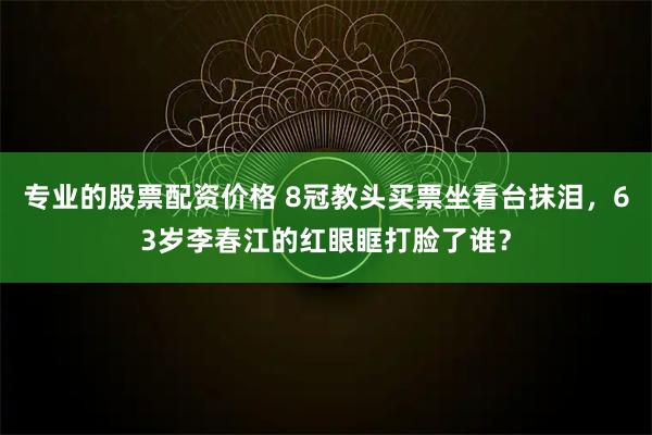 专业的股票配资价格 8冠教头买票坐看台抹泪，63岁李春江的红眼眶打脸了谁？
