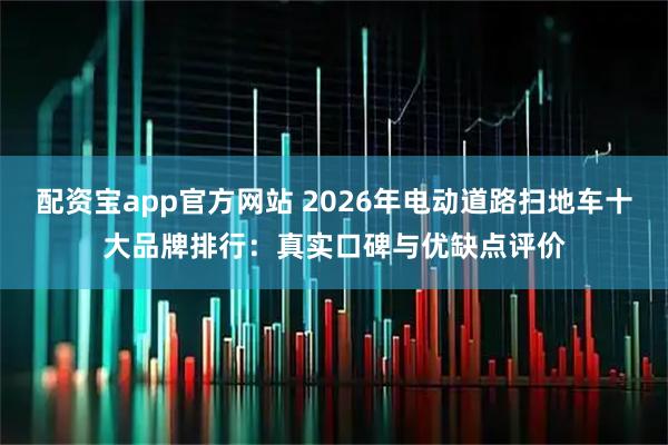 配资宝app官方网站 2026年电动道路扫地车十大品牌排行：真实口碑与优缺点评价