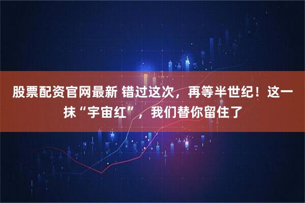 股票配资官网最新 错过这次，再等半世纪！这一抹“宇宙红”，我们替你留住了