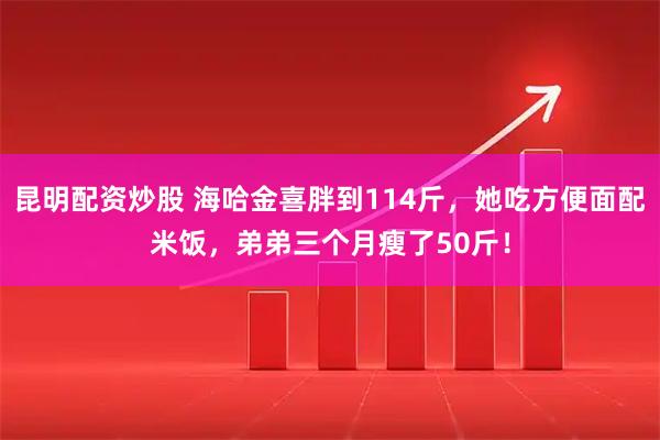 昆明配资炒股 海哈金喜胖到114斤，她吃方便面配米饭，弟弟三个月瘦了50斤！