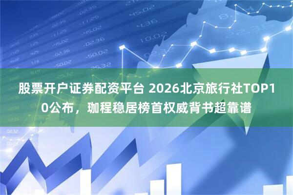 股票开户证券配资平台 2026北京旅行社TOP10公布，珈程稳居榜首权威背书超靠谱