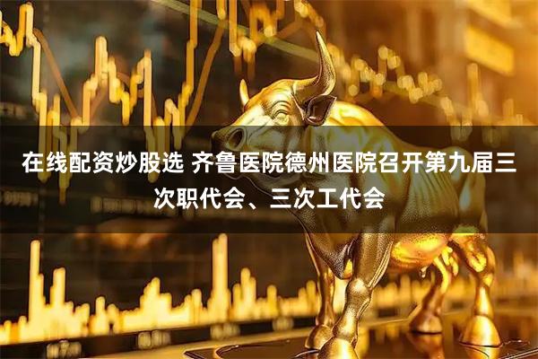 在线配资炒股选 齐鲁医院德州医院召开第九届三次职代会、三次工代会