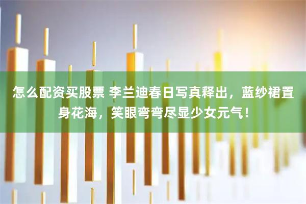 怎么配资买股票 李兰迪春日写真释出，蓝纱裙置身花海，笑眼弯弯尽显少女元气！