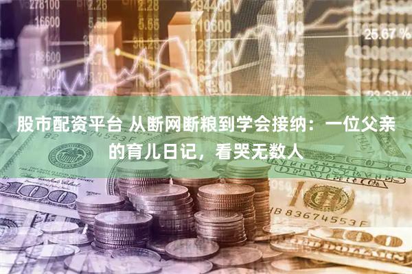 股市配资平台 从断网断粮到学会接纳：一位父亲的育儿日记，看哭无数人