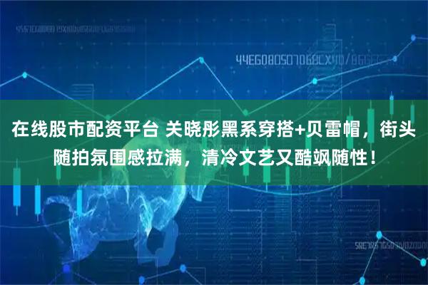 在线股市配资平台 关晓彤黑系穿搭+贝雷帽，街头随拍氛围感拉满，清冷文艺又酷飒随性！