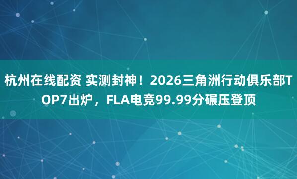 杭州在线配资 实测封神！2026三角洲行动俱乐部TOP7出炉，FLA电竞99.99分碾压登顶