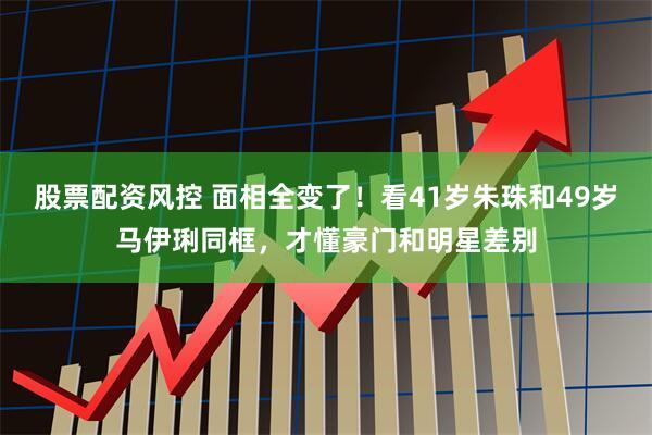 股票配资风控 面相全变了！看41岁朱珠和49岁马伊琍同框，才懂豪门和明星差别