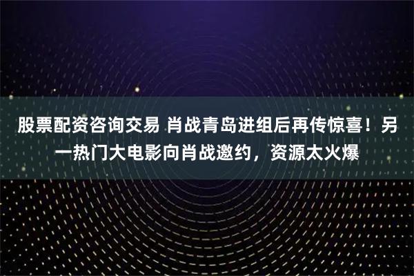 股票配资咨询交易 肖战青岛进组后再传惊喜！另一热门大电影向肖战邀约，资源太火爆