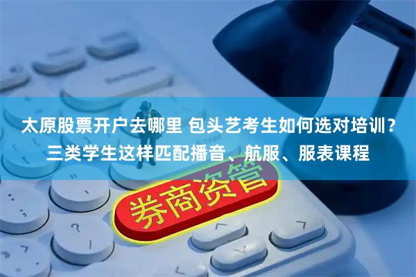 太原股票开户去哪里 包头艺考生如何选对培训？三类学生这样匹配播音、航服、服表课程