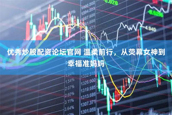 优秀炒股配资论坛官网 温柔前行，从荧幕女神到幸福准妈妈