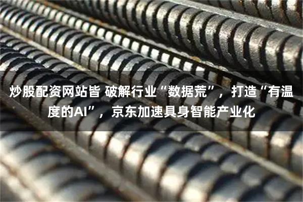 炒股配资网站皆 破解行业“数据荒”，打造“有温度的AI”，京东加速具身智能产业化