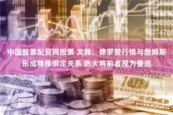中国股票配资网股票 文胖：德罗赞行情与詹姆斯形成特殊绑定关系 热火将前者视为备选