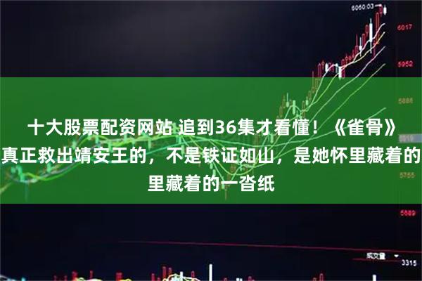 十大股票配资网站 追到36集才看懂！《雀骨》大结局真正救出靖安王的，不是铁证如山，是她怀里藏着的一沓纸