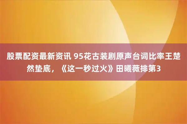 股票配资最新资讯 95花古装剧原声台词比率王楚然垫底，《这一秒过火》田曦薇排第3